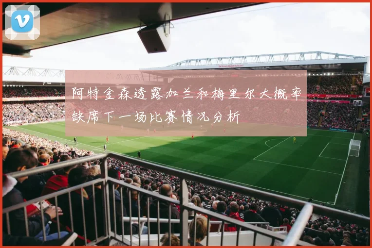阿特金森透露加兰和梅里尔大概率缺席下一场比赛情况分析