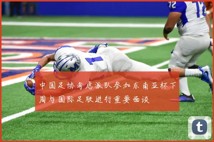 中国足协考虑派队参加东南亚杯下周与国际足联进行重要面谈