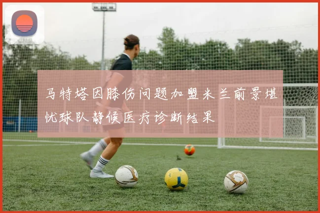 马特塔因膝伤问题加盟米兰前景堪忧球队静候医疗诊断结果