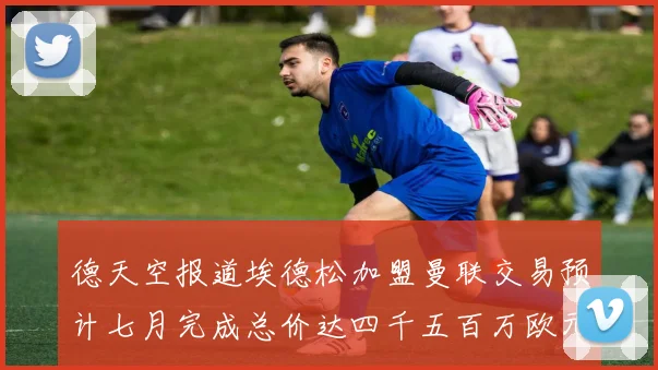 德天空报道埃德松加盟曼联交易预计七月完成总价达四千五百万欧元
