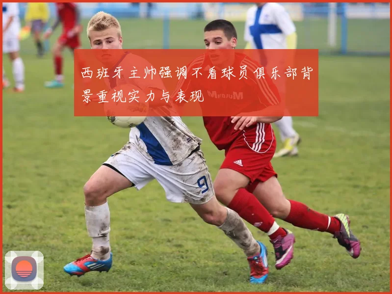 西班牙主帅强调不看球员俱乐部背景重视实力与表现