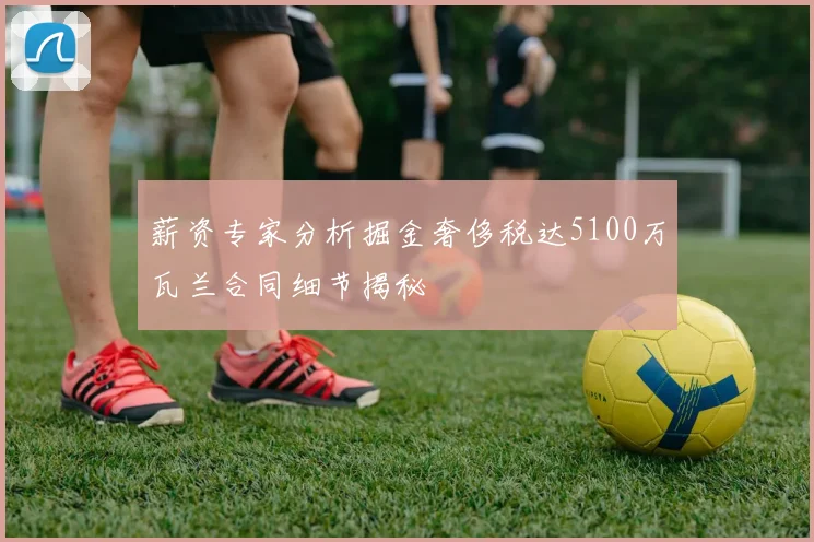薪资专家分析掘金奢侈税达5100万瓦兰合同细节揭秘