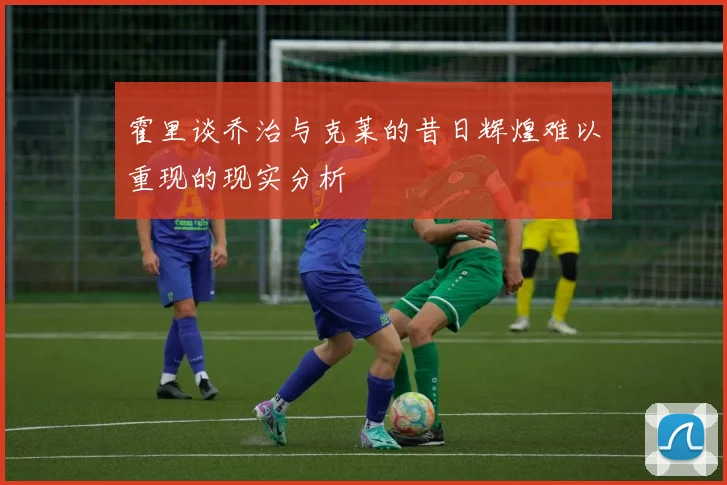 霍里谈乔治与克莱的昔日辉煌难以重现的现实分析