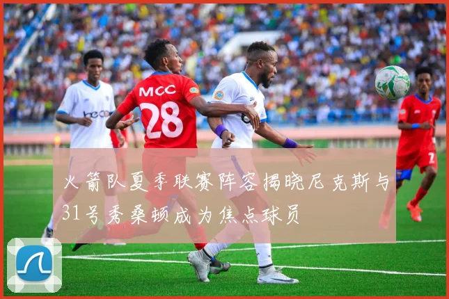 火箭队夏季联赛阵容揭晓尼克斯与31号秀桑顿成为焦点球员