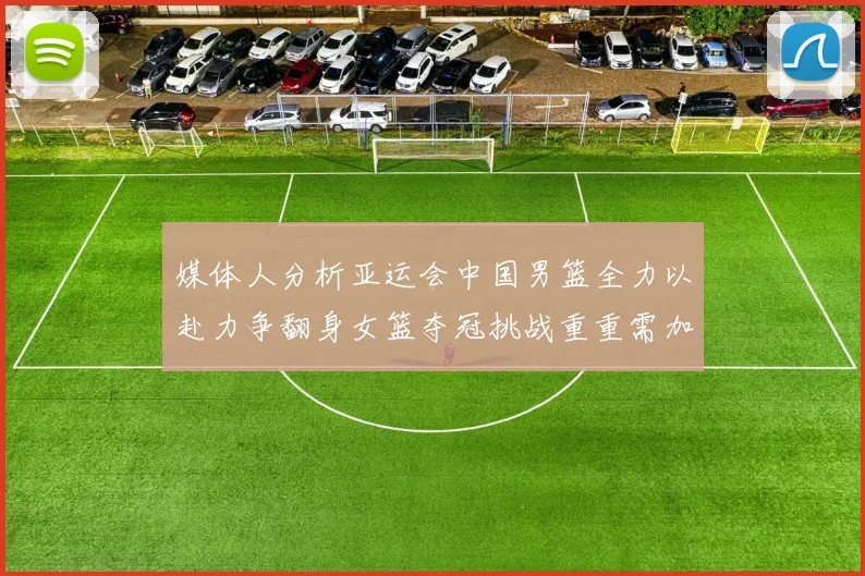 媒体人分析亚运会中国男篮全力以赴力争翻身女篮夺冠挑战重重需加倍努力