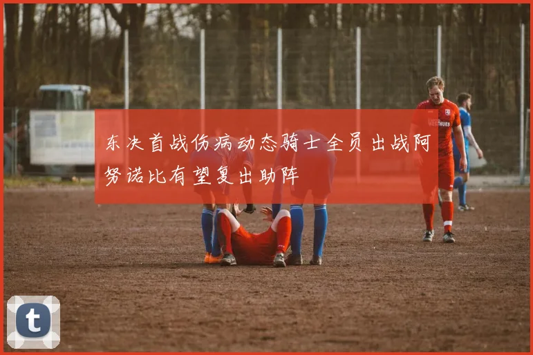 东决首战伤病动态骑士全员出战阿努诺比有望复出助阵
