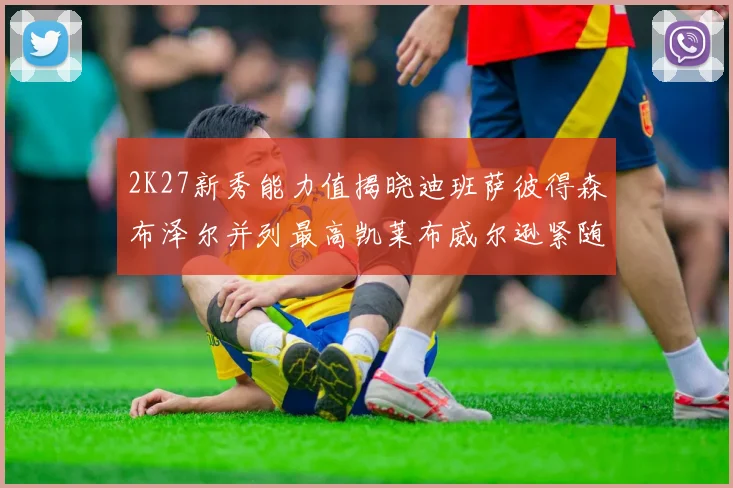 2K27新秀能力值揭晓迪班萨彼得森布泽尔并列最高凯莱布威尔逊紧随其后