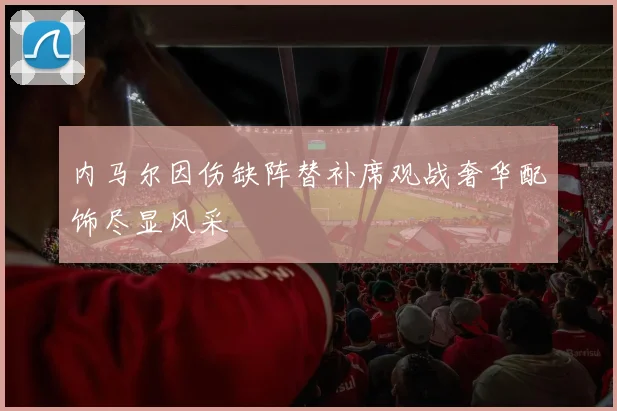 内马尔因伤缺阵替补席观战奢华配饰尽显风采