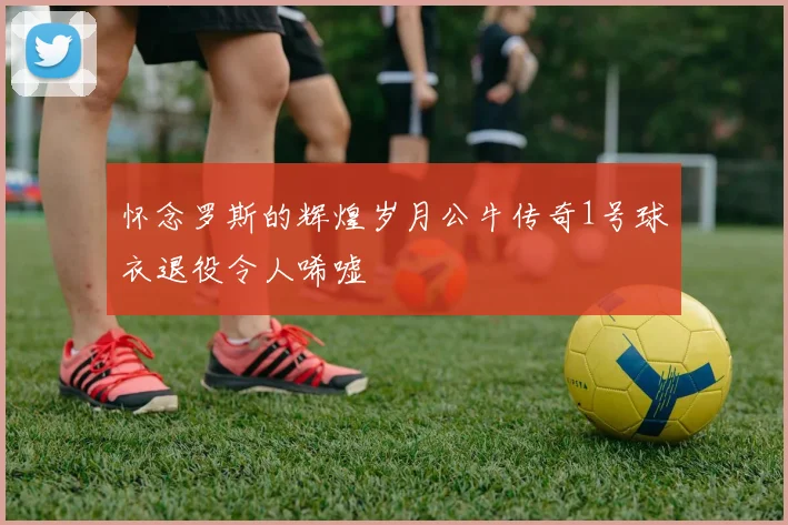 怀念罗斯的辉煌岁月公牛传奇1号球衣退役令人唏嘘