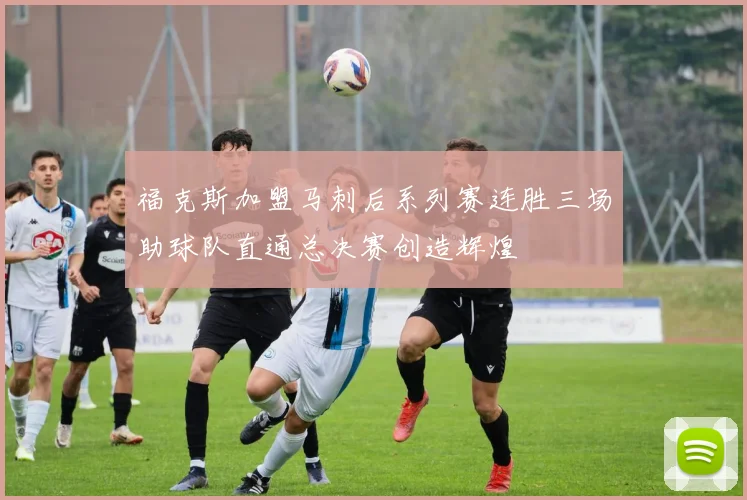 福克斯加盟马刺后系列赛连胜三场助球队直通总决赛创造辉煌