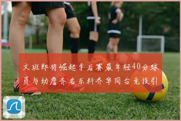 文班即将崛起季后赛最年轻40分球员与幼詹齐名东科乔华同台竞技引关注