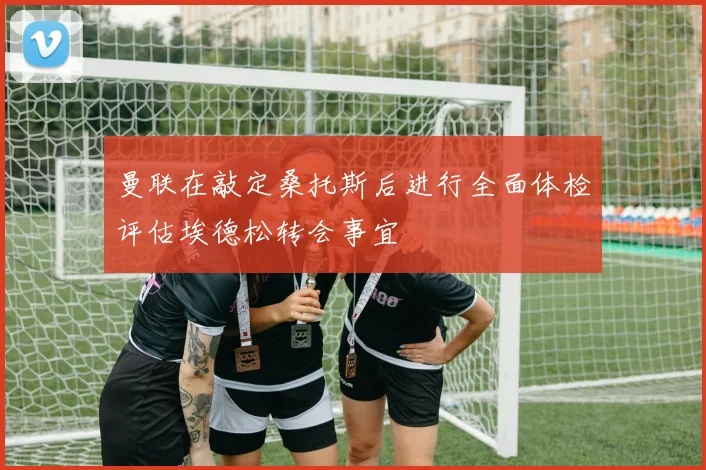 曼联在敲定桑托斯后进行全面体检评估埃德松转会事宜