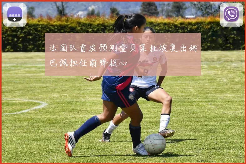 法国队首发预测登贝莱杜埃复出姆巴佩担任前锋核心