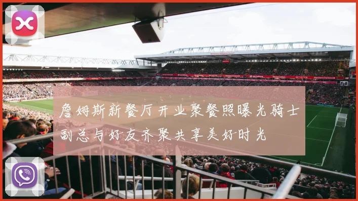詹姆斯新餐厅开业聚餐照曝光骑士副总与好友齐聚共享美好时光