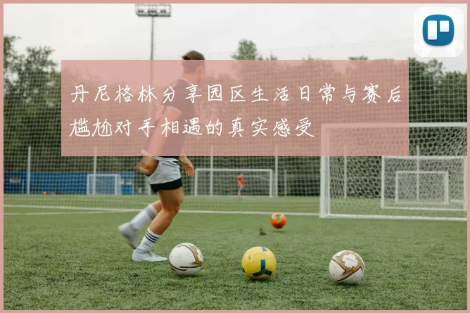 丹尼格林分享园区生活日常与赛后尴尬对手相遇的真实感受