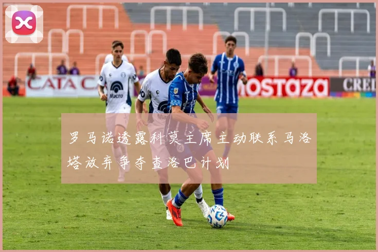 罗马诺透露科莫主席主动联系马洛塔放弃争夺查洛巴计划