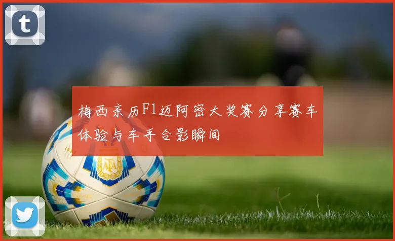 梅西亲历F1迈阿密大奖赛分享赛车体验与车手合影瞬间