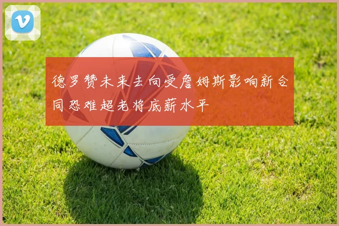 德罗赞未来去向受詹姆斯影响新合同恐难超老将底薪水平