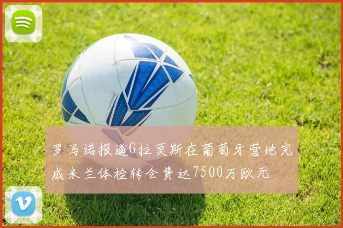 罗马诺报道G拉莫斯在葡萄牙营地完成米兰体检转会费达7500万欧元