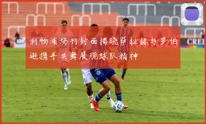 利物浦场刊封面揭晓萨拉赫与罗伯逊携手共舞展现球队精神
