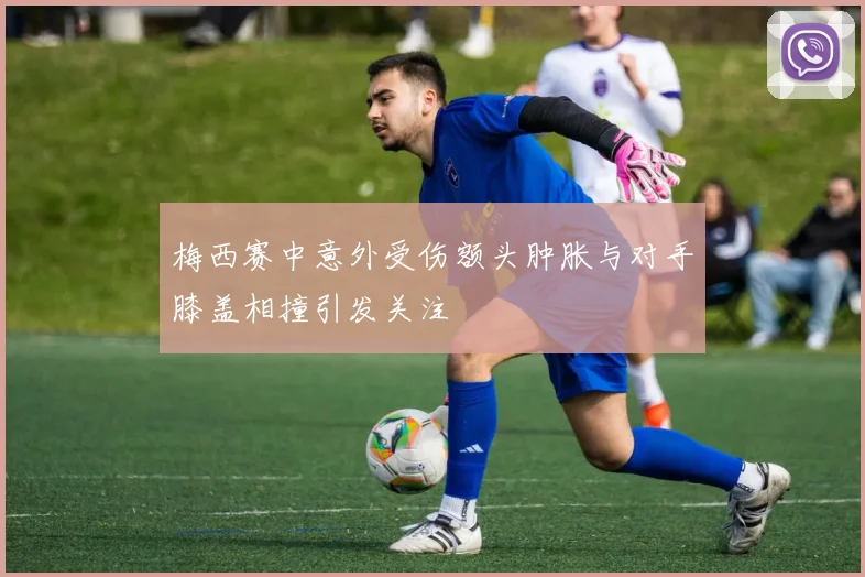 梅西赛中意外受伤额头肿胀与对手膝盖相撞引发关注