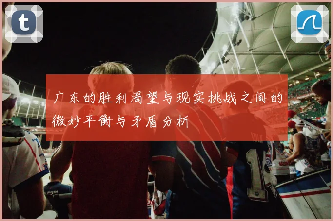 广东的胜利渴望与现实挑战之间的微妙平衡与矛盾分析