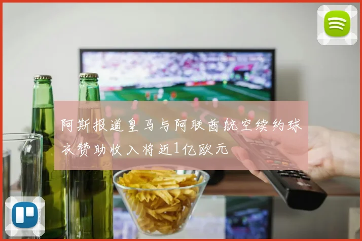 阿斯报道皇马与阿联酋航空续约球衣赞助收入将近1亿欧元
