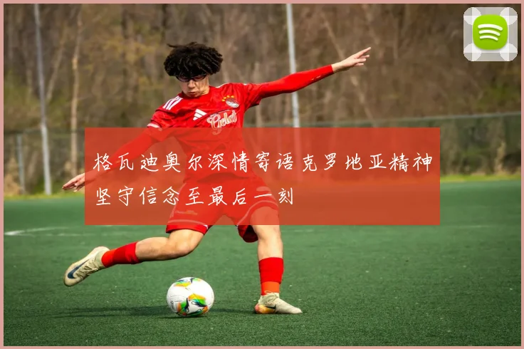 格瓦迪奥尔深情寄语克罗地亚精神坚守信念至最后一刻