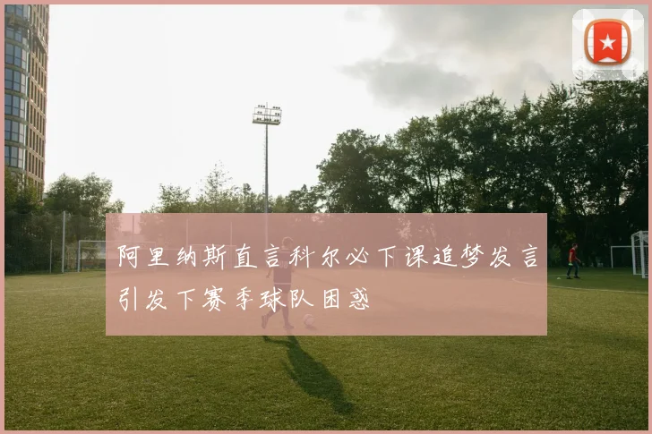 阿里纳斯直言科尔必下课追梦发言引发下赛季球队困惑
