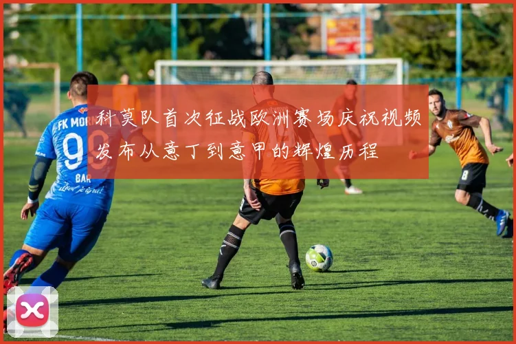 科莫队首次征战欧洲赛场庆祝视频发布从意丁到意甲的辉煌历程