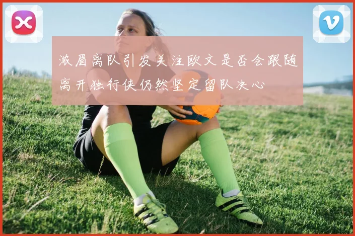 浓眉离队引发关注欧文是否会跟随离开独行侠仍然坚定留队决心