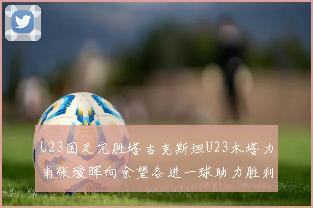U23国足完胜塔吉克斯坦U23木塔力甫张瑷晖向余望各进一球助力胜利